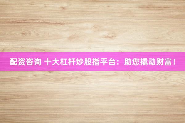 配资咨询 十大杠杆炒股指平台：助您撬动财富！