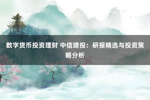 数字货币投资理财 中信建投：研报精选与投资策略分析