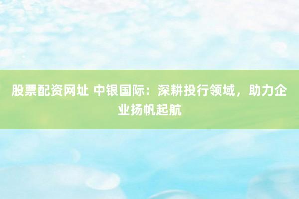 股票配资网址 中银国际：深耕投行领域，助力企业扬帆起航