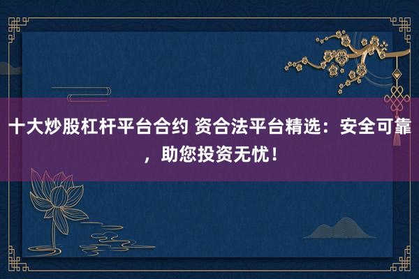 十大炒股杠杆平台合约 资合法平台精选：安全可靠，助您投资无忧！