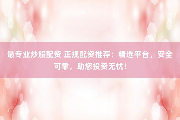 最专业炒股配资 正规配资推荐：精选平台，安全可靠，助您投资无忧！