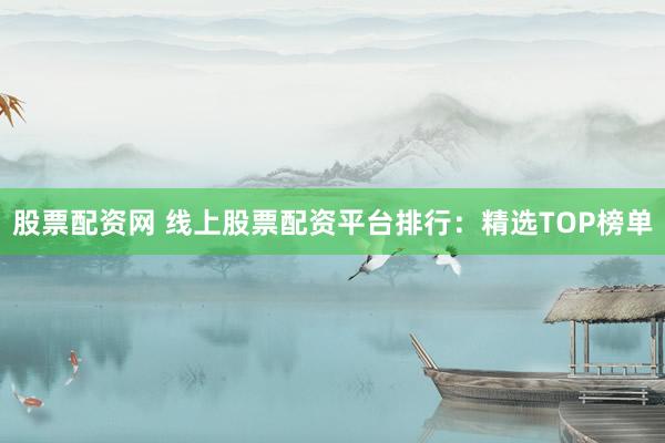 股票配资网 线上股票配资平台排行：精选TOP榜单