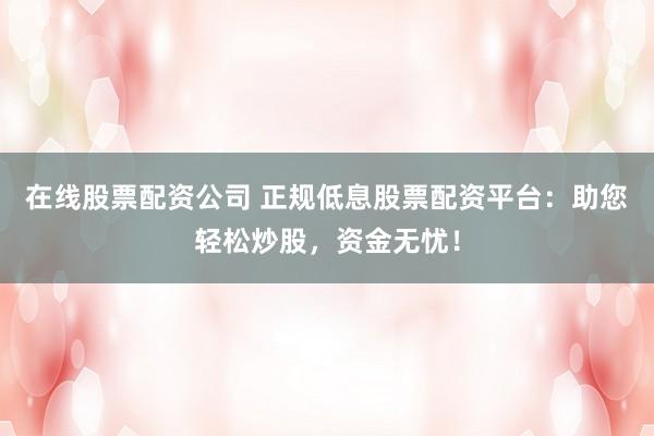 在线股票配资公司 正规低息股票配资平台：助您轻松炒股，资金无忧！