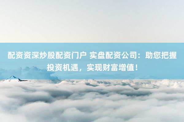 配资资深炒股配资门户 实盘配资公司：助您把握投资机遇，实现财富增值！
