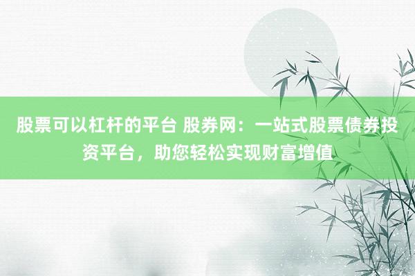 股票可以杠杆的平台 股券网：一站式股票债券投资平台，助您轻松实现财富增值