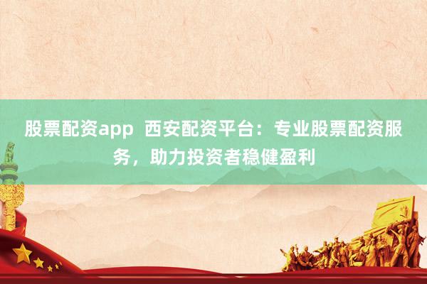 股票配资app  西安配资平台：专业股票配资服务，助力投资者稳健盈利