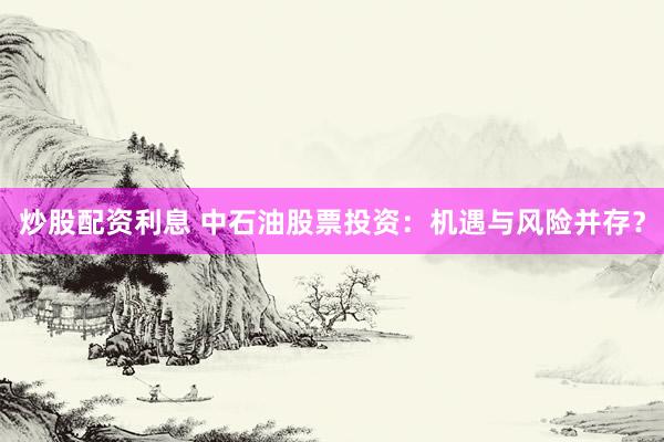 炒股配资利息 中石油股票投资：机遇与风险并存？