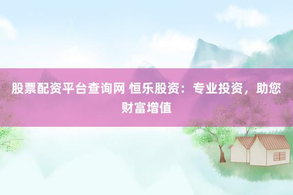 股票配资平台查询网 恒乐股资：专业投资，助您财富增值