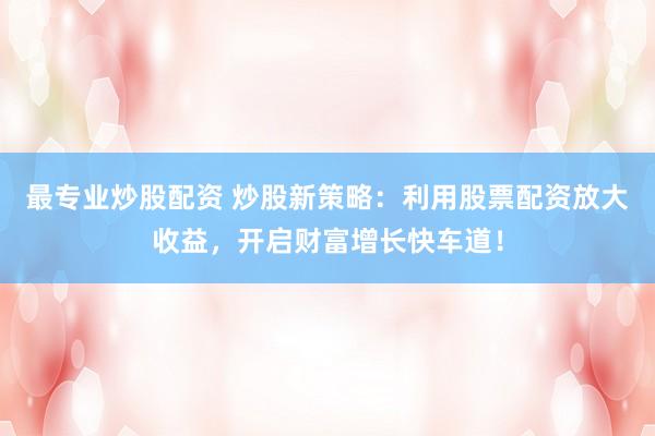 最专业炒股配资 炒股新策略：利用股票配资放大收益，开启财富增长快车道！
