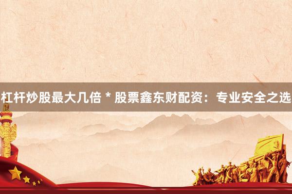 杠杆炒股最大几倍 * 股票鑫东财配资：专业安全之选