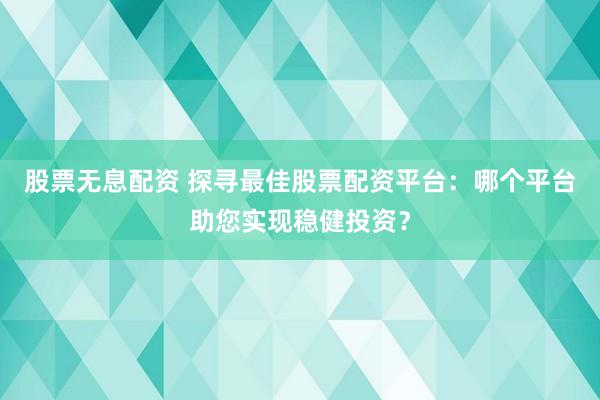 股票无息配资 探寻最佳股票配资平台：哪个平台助您实现稳健投资？