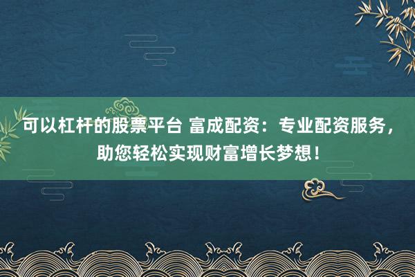 可以杠杆的股票平台 富成配资：专业配资服务，助您轻松实现财富增长梦想！