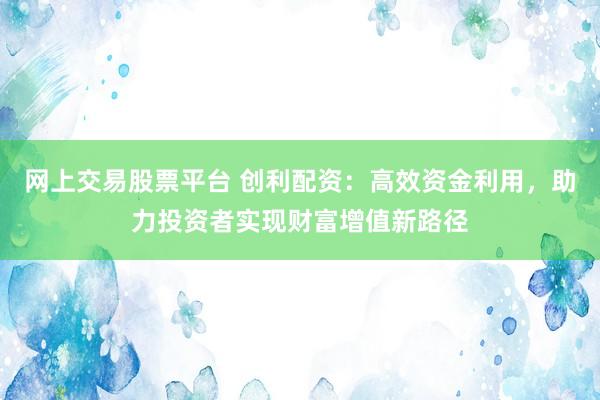 网上交易股票平台 创利配资：高效资金利用，助力投资者实现财富增值新路径