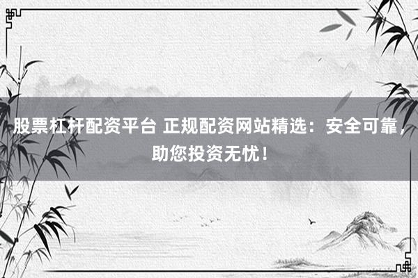 股票杠杆配资平台 正规配资网站精选：安全可靠，助您投资无忧！