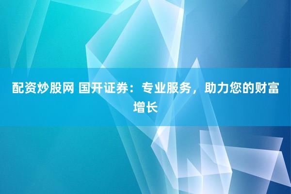 配资炒股网 国开证券：专业服务，助力您的财富增长