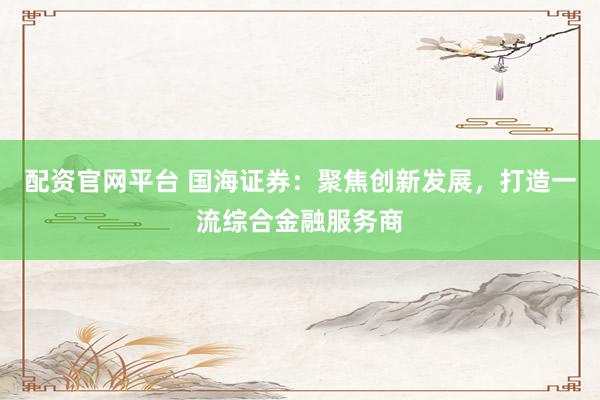 配资官网平台 国海证券：聚焦创新发展，打造一流综合金融服务商