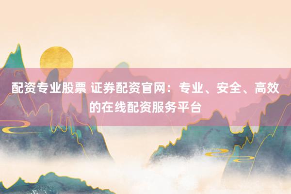 配资专业股票 证券配资官网：专业、安全、高效的在线配资服务平台