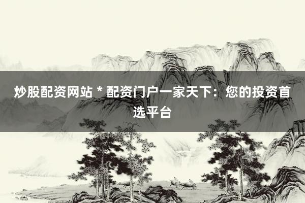 炒股配资网站 * 配资门户一家天下：您的投资首选平台