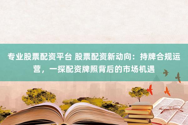 专业股票配资平台 股票配资新动向：持牌合规运营，一探配资牌照背后的市场机遇