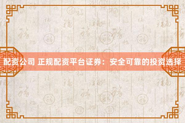 配资公司 正规配资平台证券：安全可靠的投资选择