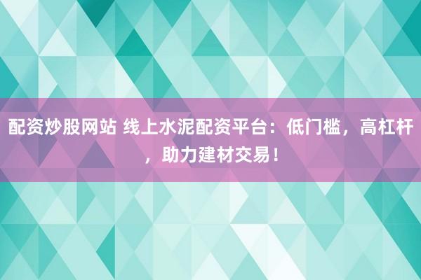 配资炒股网站 线上水泥配资平台：低门槛，高杠杆，助力建材交易！