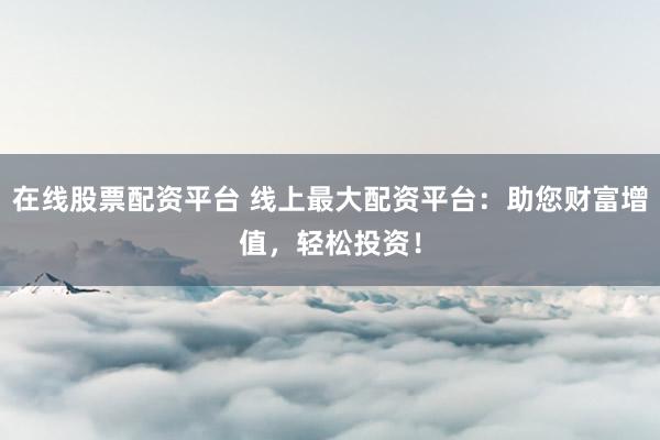 在线股票配资平台 线上最大配资平台：助您财富增值，轻松投资！