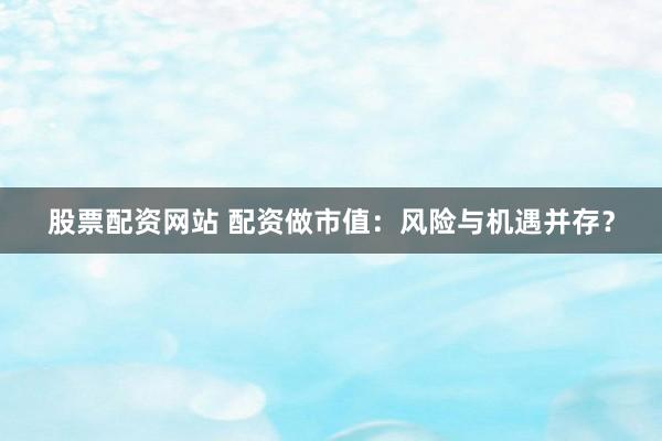 股票配资网站 配资做市值：风险与机遇并存？