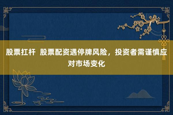 股票扛杆  股票配资遇停牌风险，投资者需谨慎应对市场变化