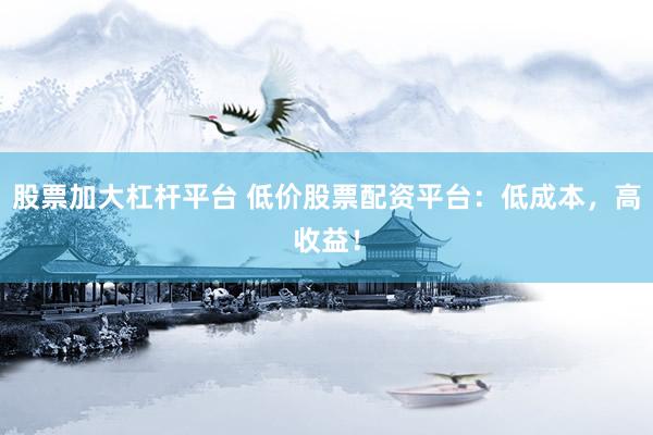股票加大杠杆平台 低价股票配资平台：低成本，高收益！