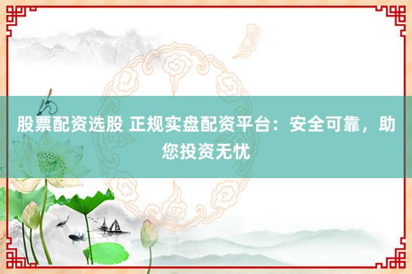 股票配资选股 正规实盘配资平台：安全可靠，助您投资无忧