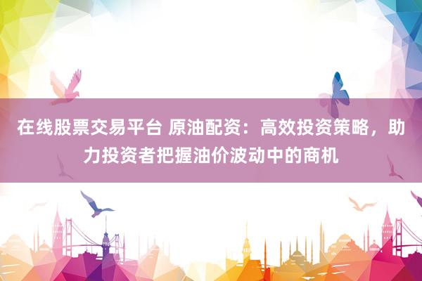 在线股票交易平台 原油配资：高效投资策略，助力投资者把握油价波动中的商机