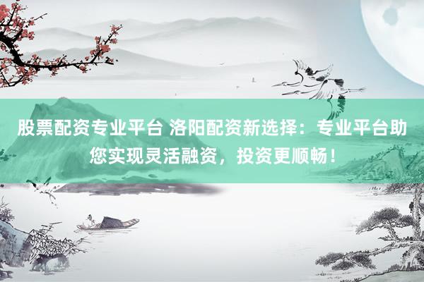 股票配资专业平台 洛阳配资新选择：专业平台助您实现灵活融资，投资更顺畅！