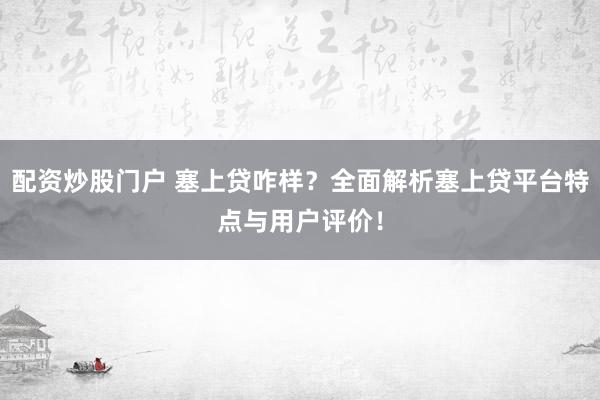 配资炒股门户 塞上贷咋样？全面解析塞上贷平台特点与用户评价！