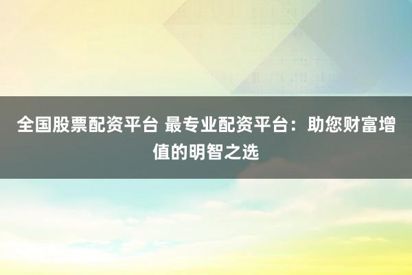 全国股票配资平台 最专业配资平台：助您财富增值的明智之选