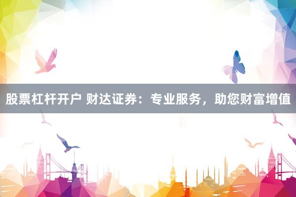 股票杠杆开户 财达证券：专业服务，助您财富增值