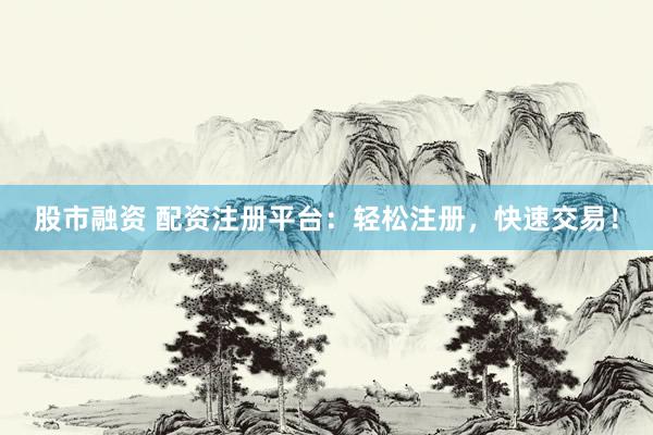 股市融资 配资注册平台：轻松注册，快速交易！
