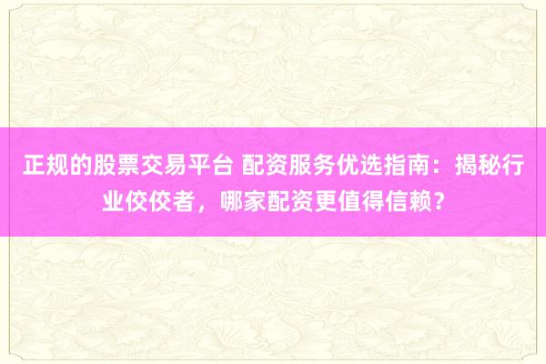 正规的股票交易平台 配资服务优选指南：揭秘行业佼佼者，哪家配资更值得信赖？