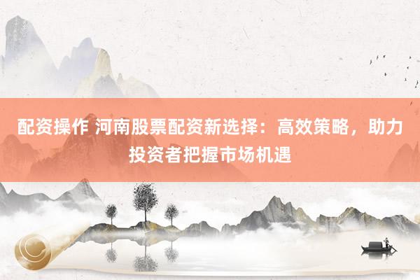 配资操作 河南股票配资新选择：高效策略，助力投资者把握市场机遇