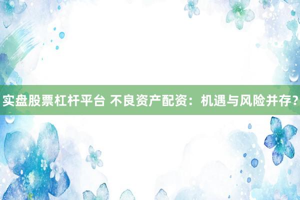 实盘股票杠杆平台 不良资产配资：机遇与风险并存？