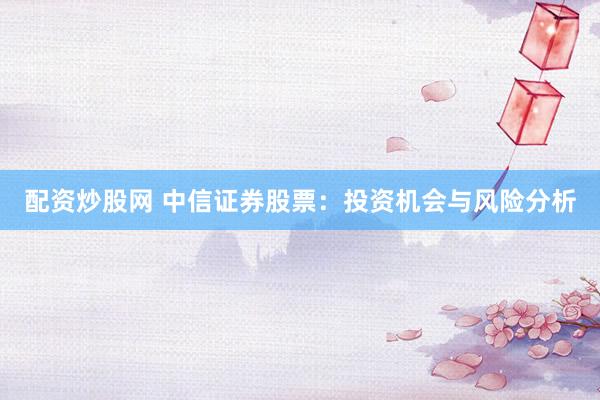 配资炒股网 中信证券股票：投资机会与风险分析