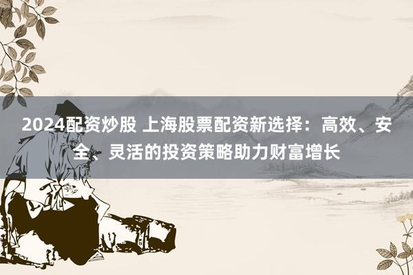 2024配资炒股 上海股票配资新选择：高效、安全、灵活的投资策略助力财富增长