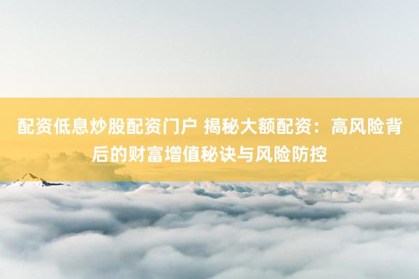 配资低息炒股配资门户 揭秘大额配资：高风险背后的财富增值秘诀与风险防控