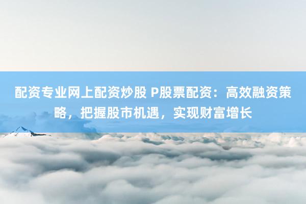 配资专业网上配资炒股 P股票配资：高效融资策略，把握股市机遇，实现财富增长