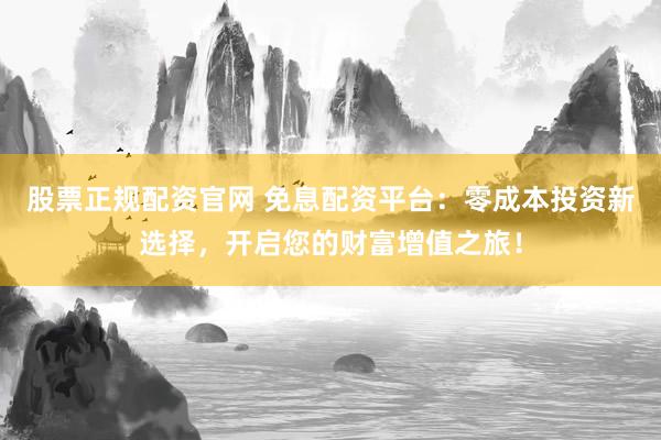 股票正规配资官网 免息配资平台：零成本投资新选择，开启您的财富增值之旅！
