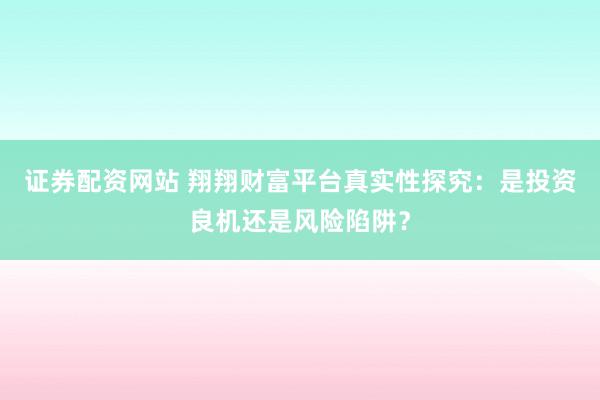 证券配资网站 翔翔财富平台真实性探究：是投资良机还是风险陷阱？