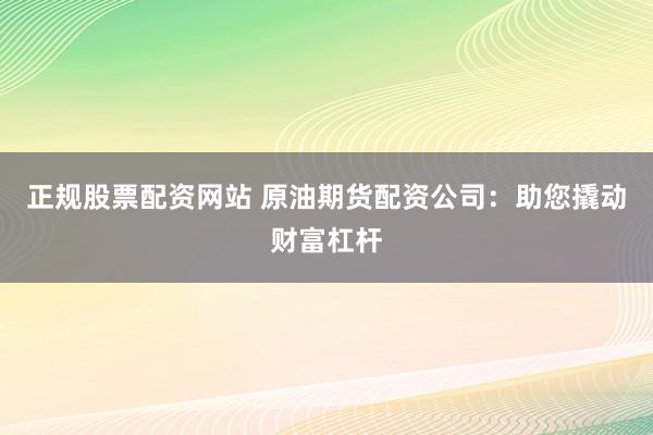 正规股票配资网站 原油期货配资公司：助您撬动财富杠杆