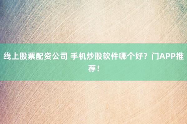 线上股票配资公司 手机炒股软件哪个好？门APP推荐！