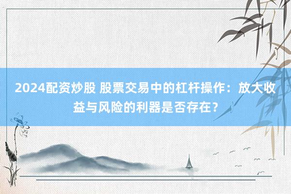 2024配资炒股 股票交易中的杠杆操作：放大收益与风险的利器是否存在？