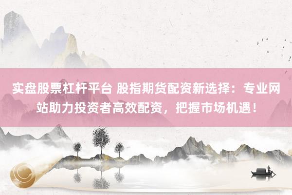 实盘股票杠杆平台 股指期货配资新选择：专业网站助力投资者高效配资，把握市场机遇！