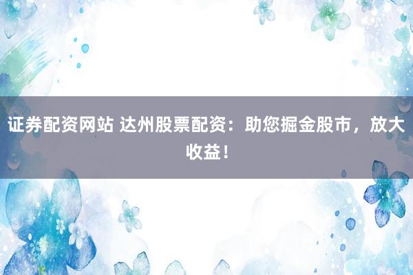 证券配资网站 达州股票配资：助您掘金股市，放大收益！